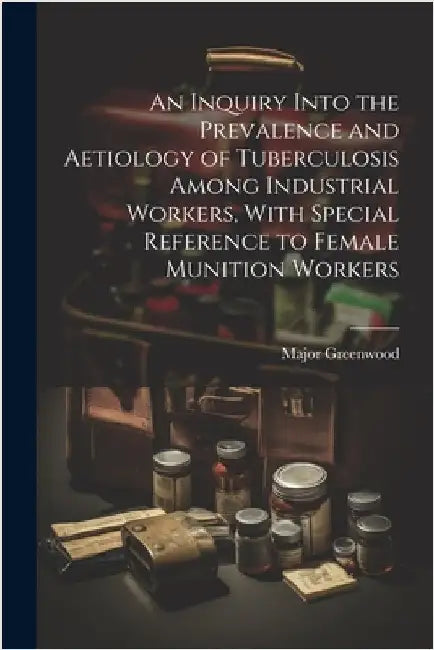 An Inquiry Into the Prevalence and Aetiology of Tuberculosis Among Industrial Workers, With Special Reference to Female Munition Workers by Greenwood, Major