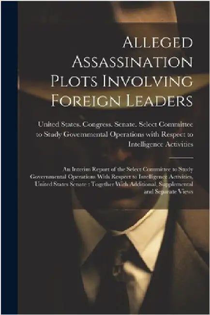 Alleged Assassination Plots Involving Foreign Leaders: An Interim Report of the Select Committee to Study Governmental Operations With Respect to Inte by United States Congress Senate Select