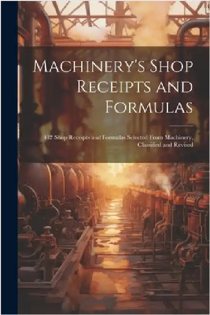 Machinery's Shop Receipts and Formulas: 412 Shop Receipts and Formulas Selected From Machinery, Classified and Revised by Anonymous