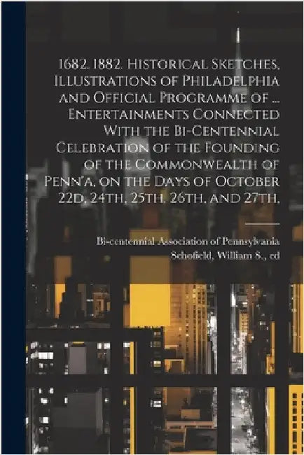 1682. 1882. Historical Sketches, Illustrations of Philadelphia and Official Programme of ... Entertainments Connected With the Bi-centennial Celebrati by Bi-Centennial Association of Pennsylv
