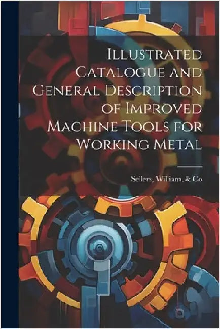 Illustrated Catalogue and General Description of Improved Machine Tools for Working Metal by Sellers, William