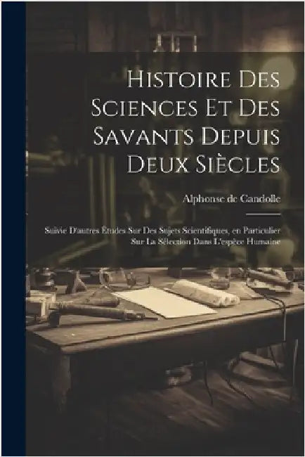 Histoire des sciences et des savants depuis deux siècles; suivie d'autres études sur des sujets scientifiques, en particulier sur la sélection dans l' by Candolle, Alphonse De