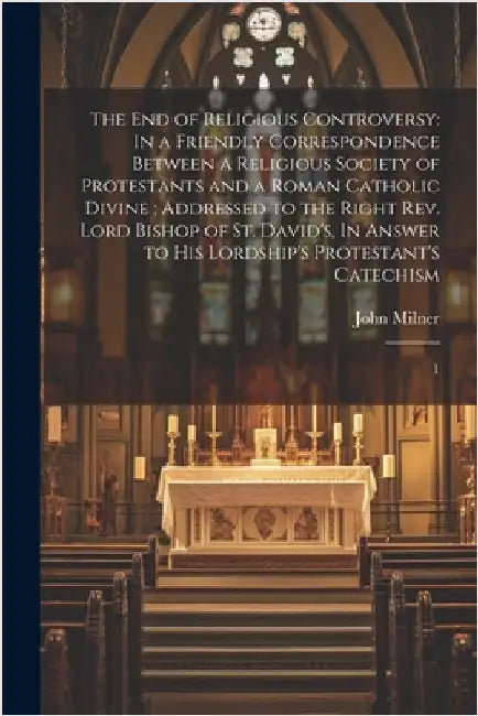 The end of Religious Controversy: In a Friendly Correspondence Between a Religious Society of Protestants and a Roman Catholic Divine; Addressed to th by Milner, John
