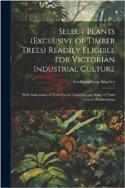 Select Plants (exclusive of Timber Trees) Readily Eligible for Victorian Industrial Culture: With Indications of Their Native Countries and Some of Th by Mueller, Ferdinand Von
