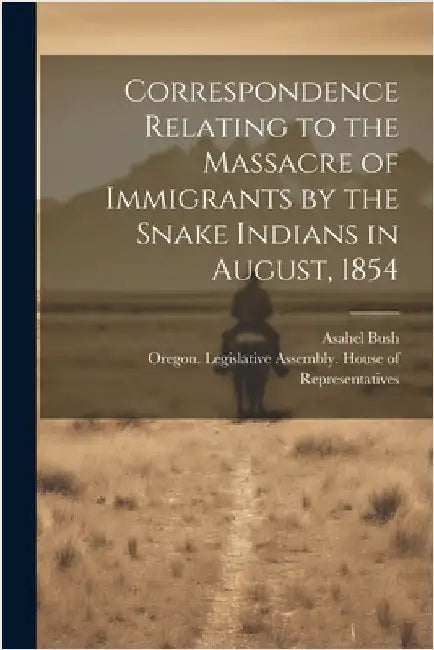 Correspondence Relating to the Massacre of Immigrants by the Snake Indians in August, 1854 by Oregon Legislative Assembly House O