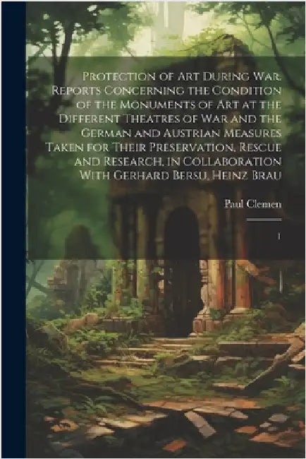 Protection of art During war. Reports Concerning the Condition of the Monuments of art at the Different Theatres of war and the German and Austrian Me by Clemen, Paul