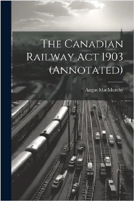 The Canadian Railway Act 1903 (annotated) by Macmurchy, Angus