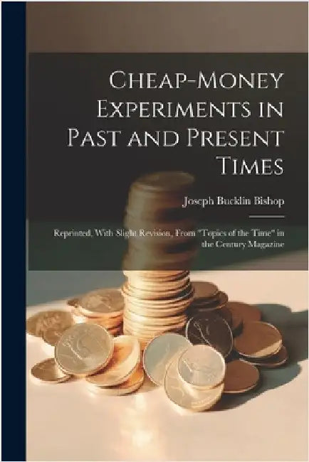 Cheap-money Experiments in Past and Present Times; Reprinted, With Slight Revision, From "Topics of the Time" in the Century Magazine by Bishop, Joseph Bucklin