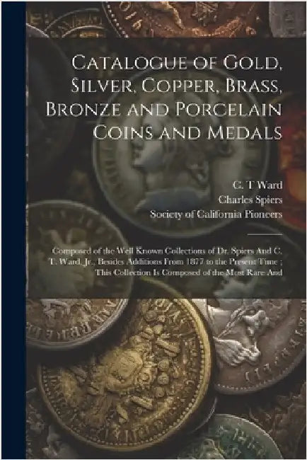 Catalogue of Gold, Silver, Copper, Brass, Bronze and Porcelain Coins and Medals: Composed of the Well Known Collections of Dr. Spiers And C. T. Ward, by Society of California Pioneers (San F