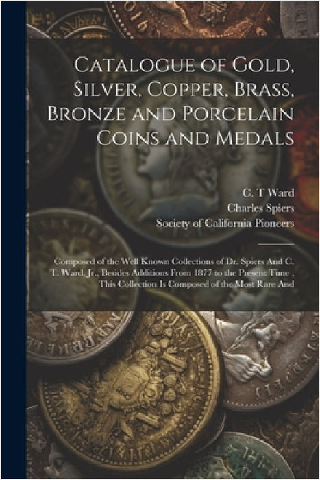 Catalogue of Gold, Silver, Copper, Brass, Bronze and Porcelain Coins and Medals: Composed of the Well Known Collections of Dr. Spiers And C. T. Ward, by Society of California Pioneers (San F, Charles Spiers, C. T. Ward
