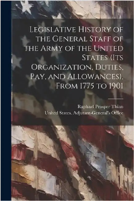 Legislative History of the General Staff of the Army of the United States (its Organization, Duties, pay, and Allowances), From 1775 to 1901 by United States Adjutant-General's Off