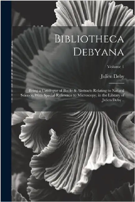Bibliotheca Debyana: Being a Catalogue of Books & Abstracts Relating to Natural Science, With Special Reference to Microscopy, in the Libra by Deby, Julien