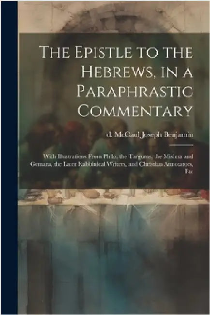 The Epistle to the Hebrews, in a Paraphrastic Commentary: With Illustrations From Philo, the Targums, the Mishna and Gemara, the Later Rabbinical Writ by McCaul, Joseph Benjamin D.