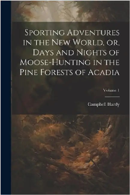 Sporting Adventures in the new World, or, Days and Nights of Moose-hunting in the Pine Forests of Acadia; Volume 1 by Campbell, Hardy