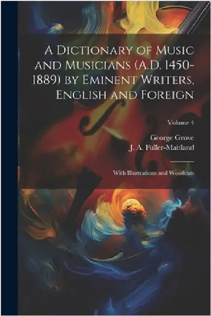 A Dictionary of Music and Musicians (A.D. 1450-1889) by Eminent Writers, English and Foreign: With Illustrations and Woodcuts; Volume 4 by Grove, George