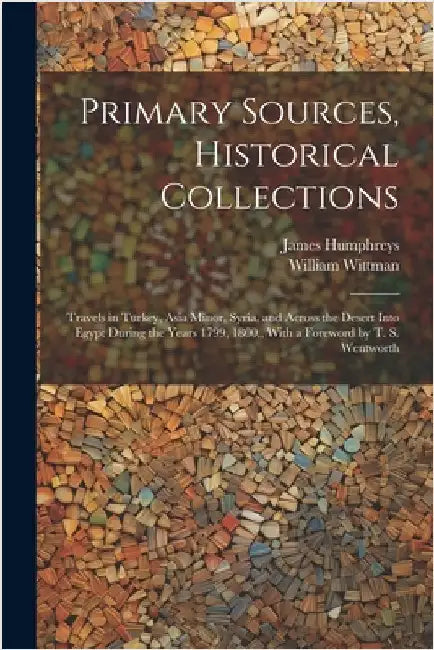 Primary Sources, Historical Collections: Travels in Turkey, Asia Minor, Syria, and Across the Desert Into Egypt During the Years 1799, 1800, With a Fo by Wittman, William