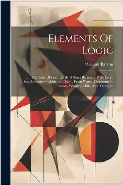 Elements Of Logic: On The Basis Of Lectures By William Barron ... With Large Supplementary Additions, Chiefly From Watts, Abercrombie, Br by Barron, William