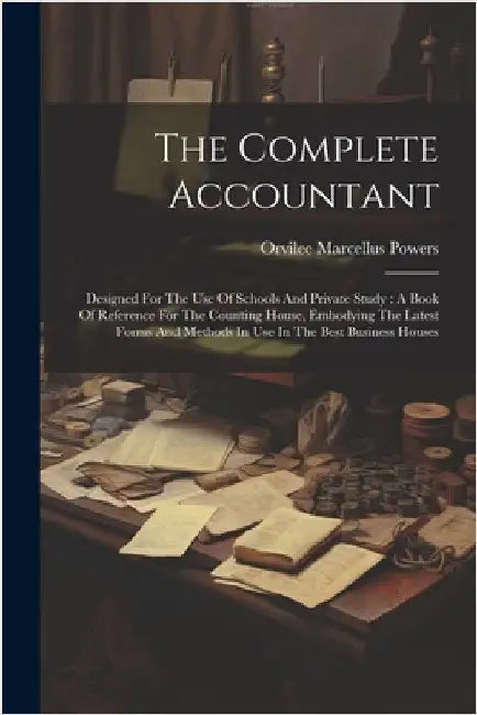The Complete Accountant: Designed For The Use Of Schools And Private Study: A Book Of Reference For The Counting House, Embodying The Latest Fo by Powers, Orvilee Marcellus