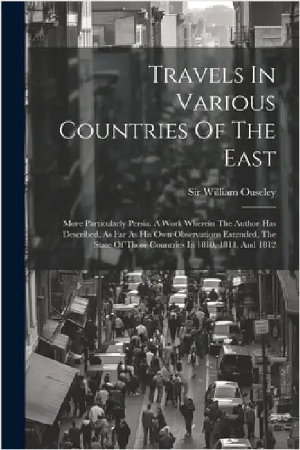Travels In Various Countries Of The East: More Particularly Persia. A Work Wherein The Author Has Described, As Far As His Own Observations Extended, by Ouseley, William