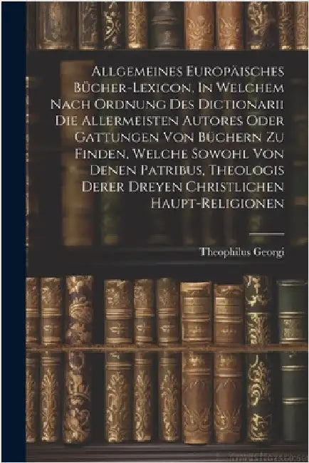 Allgemeines Europäisches Bücher-lexicon, In Welchem Nach Ordnung Des Dictionarii Die Allermeisten Autores Oder Gattungen Von Büchern Zu Finden, Welche by Georgi, Theophilus