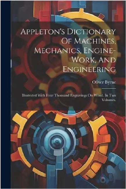 Appleton's Dictionary Of Machines, Mechanics, Engine-work, And Engineering: Illustrated With Four Thousand Engravings On Wood. In Two Volumes. by Byrne, Oliver