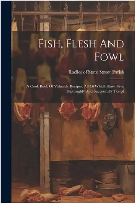 Fish, Flesh And Fowl: A Cook Book Of Valuable Recipes, All Of Which Have Been Thoroughly And Successfully Tested by Ladies of State Street Parish