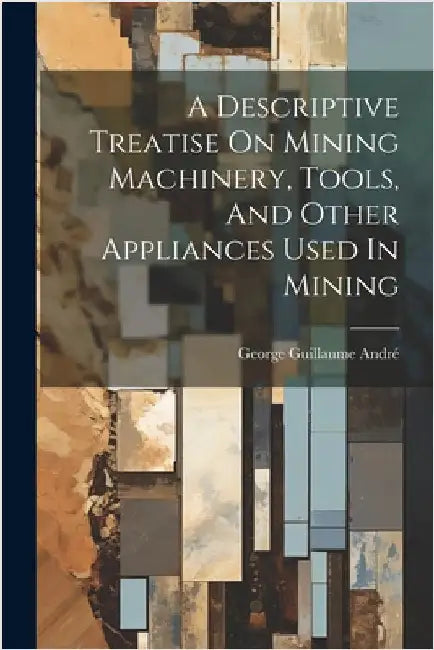 A Descriptive Treatise On Mining Machinery, Tools, And Other Appliances Used In Mining by André, George Guillaume