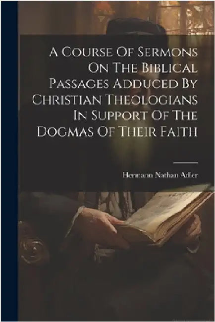 A Course Of Sermons On The Biblical Passages Adduced By Christian Theologians In Support Of The Dogmas Of Their Faith by Adler, Hermann Nathan