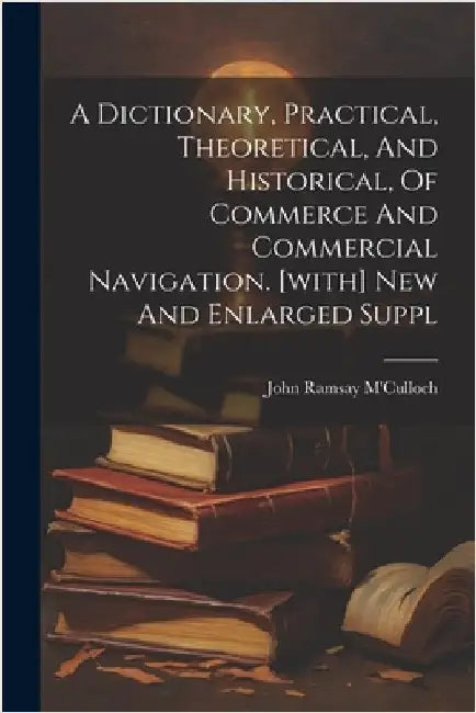 A Dictionary, Practical, Theoretical, And Historical, Of Commerce And Commercial Navigation. [with] New And Enlarged Suppl by M'Culloch, John Ramsay