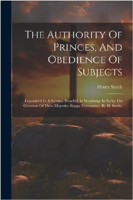 The Authority Of Princes, And Obedience Of Subjects: Consider'd In A Sermon Preach'd At Weybridge In Surry, On Occasion Of Their Majesties Happy Coron by Smith, Henry