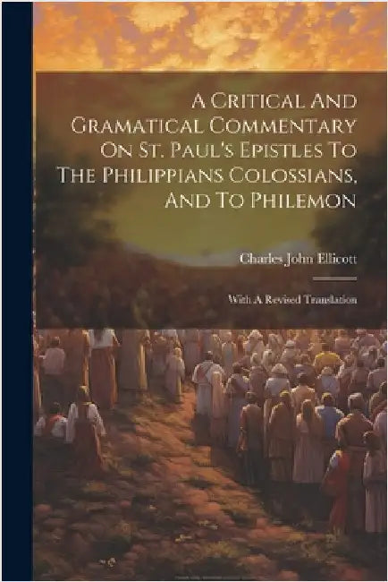 A Critical And Gramatical Commentary On St. Paul's Epistles To The Philippians Colossians, And To Philemon: With A Revised Translation by Ellicott, Charles John
