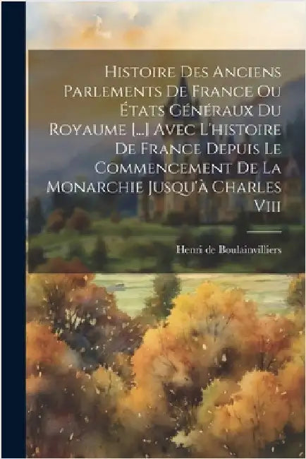 Histoire Des Anciens Parlements De France Ou États Généraux Du Royaume [...] Avec L'histoire De France Depuis Le Commencement De La Monarchie Jusqu'à by Boulainvilliers, Henri De