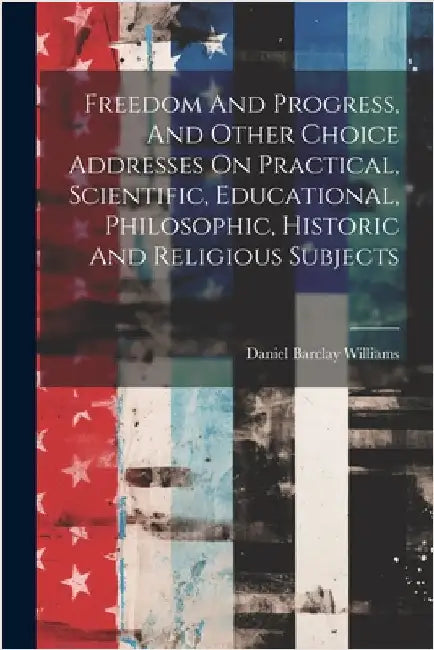 Freedom And Progress, And Other Choice Addresses On Practical, Scientific, Educational, Philosophic, Historic And Religious Subjects by Williams, Daniel Barclay