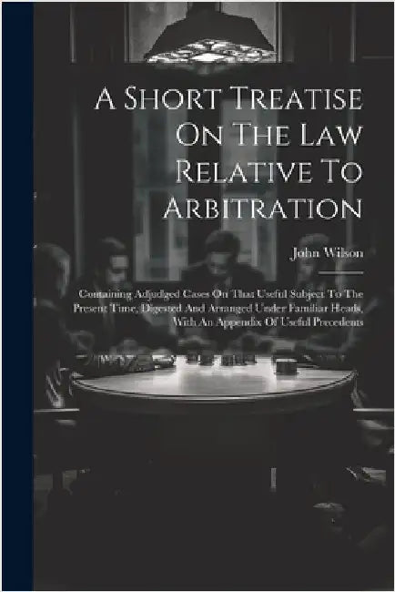 A Short Treatise On The Law Relative To Arbitration: Containing Adjudged Cases On That Useful Subject To The Present Time, Digested And Arranged Under by John Wilson (Member of the Yorkshire