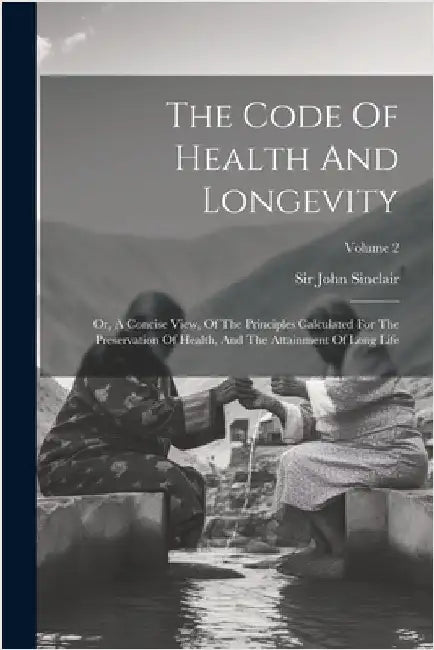 The Code Of Health And Longevity: Or, A Concise View, Of The Principles Calculated For The Preservation Of Health, And The Attainment Of Long Life; Vo by Sinclair, John