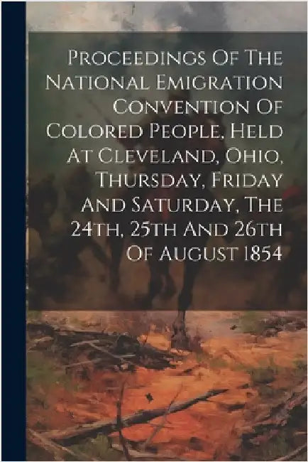 Proceedings Of The National Emigration Convention Of Colored People, Held At Cleveland, Ohio, Thursday, Friday And Saturday, The 24th, 25th And 26th O by Anonymous