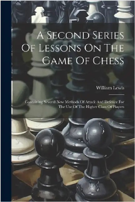 A Second Series Of Lessons On The Game Of Chess: Containing Several New Methods Of Attack And Defence For The Use Of The Higher Class Of Players by Lewis, William