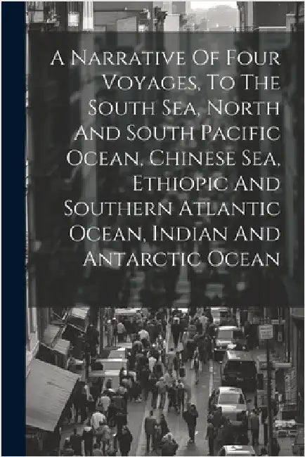 A Narrative Of Four Voyages, To The South Sea, North And South Pacific Ocean, Chinese Sea, Ethiopic And Southern Atlantic Ocean, Indian And Antarctic by Anonymous