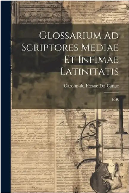 Glossarium Ad Scriptores Mediae Et Infimae Latinitatis: E-k by Carolus Du Fresne Du Cange (Sieur)