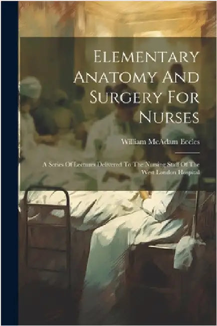 Elementary Anatomy And Surgery For Nurses: A Series Of Lectures Delivered To The Nursing Staff Of The West London Hospital by Eccles, William McAdam