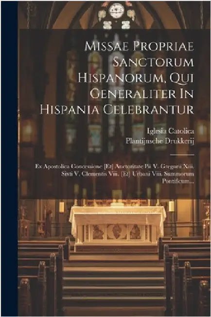 Missae Propriae Sanctorum Hispanorum, Qui Generaliter In Hispania Celebrantur: Ex Apostolica Concessione [et] Auctoritate Pii V. Gregorii Xiii. Sixti by Catolica, Iglesia