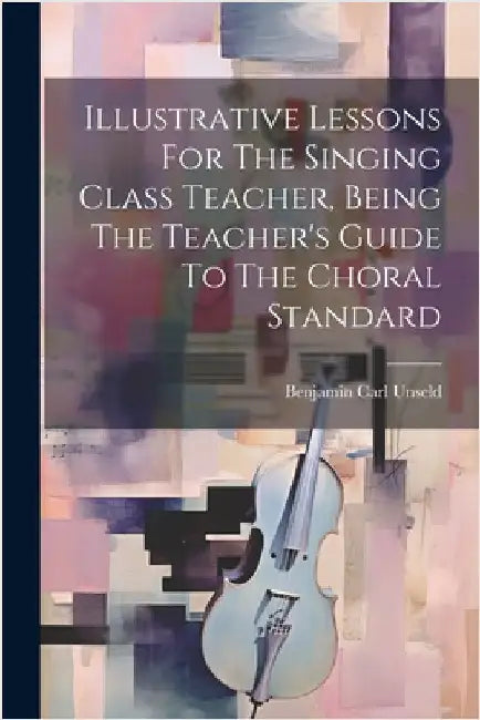 Illustrative Lessons For The Singing Class Teacher, Being The Teacher's Guide To The Choral Standard by Unseld, Benjamin Carl