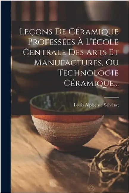 Leçons De Céramique Professées À L'école Centrale Des Arts Et Manufactures, Ou Technologie Céramique... by Salvétat, Louis Alphonse