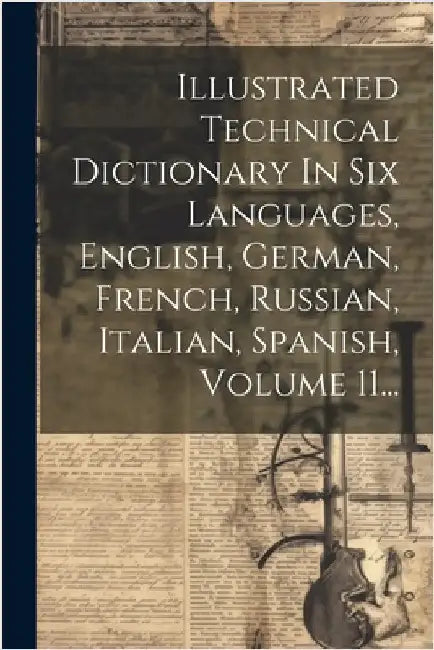Illustrated Technical Dictionary In Six Languages, English, German, French, Russian, Italian, Spanish, Volume 11... by Anonymous