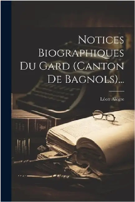 Notices Biographiques Du Gard (canton De Bagnols)... by Alègre, Léon