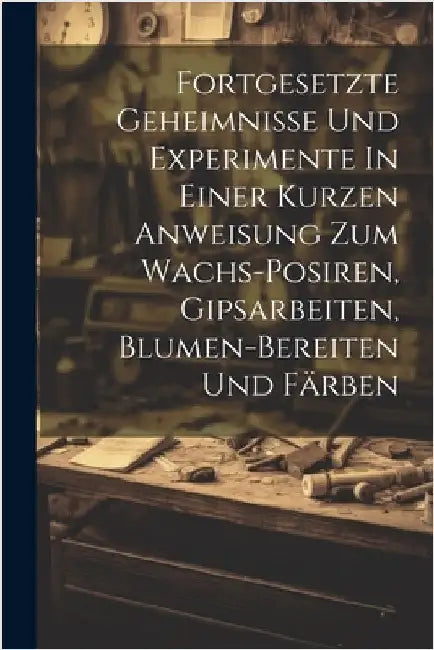 Fortgesetzte Geheimnisse Und Experimente In Einer Kurzen Anweisung Zum Wachs-posiren, Gipsarbeiten, Blumen-bereiten Und Färben by Anonymous