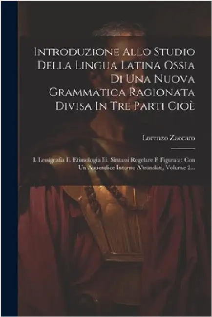 Introduzione Allo Studio Della Lingua Latina Ossia Di Una Nuova Grammatica Ragionata Divisa In Tre Parti Cioè: I. Lessigrafia Ii. Etimologia Iii. Sint by Zaccaro, Lorenzo