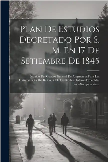 Plan De Estudios Decretado Por S. M. En 17 De Setiembre De 1845: Seguido Del Cuadro General De Asignaturas Para Las Universidades Del Reino, Y De Las by Anonymous