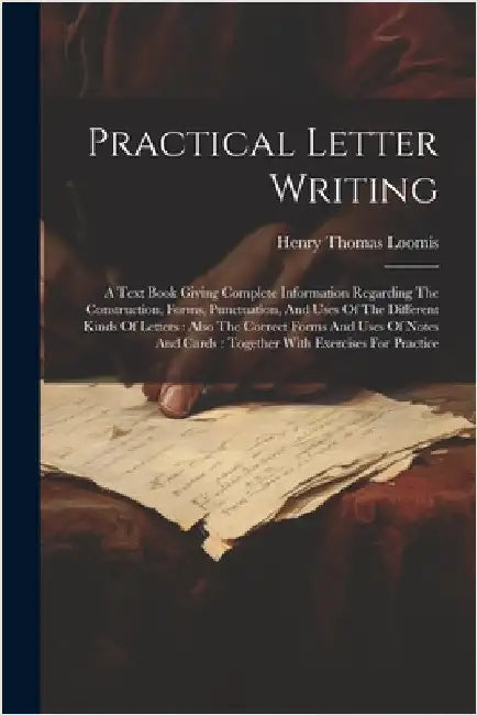 Practical Letter Writing: A Text Book Giving Complete Information Regarding The Construction, Forms, Punctuation, And Uses Of The Different Kind by Loomis, Henry Thomas