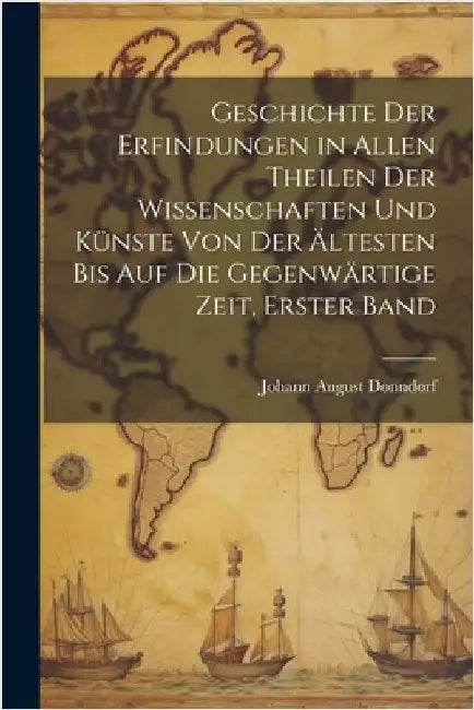Geschichte der Erfindungen in allen Theilen der Wissenschaften und Künste von der ältesten bis auf die gegenwärtige Zeit, Erster Band by Donndorf, Johann August